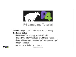 Copyright © 2018 – P4.org
P4 Language Tutorial
Slides: https://bit.ly/p4d2-2018-spring
Software Setup
◦ Download VM or copy from USB stick
◦ Import VM into VirtualBox or VMware Fusion
◦ Boot VM and login as user "p4" with passwd "p4"
◦ Open Terminal
◦ cd ~/tutorials; git pull
 