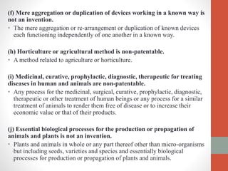 (f) Mere aggregation or duplication of devices working in a known way is
not an invention.
• The mere aggregation or re-arrangement or duplication of known devices
each functioning independently of one another in a known way.
(h) Horticulture or agricultural method is non-patentable.
• A method related to agriculture or horticulture.
(i) Medicinal, curative, prophylactic, diagnostic, therapeutic for treating
diseases in human and animals are non-patentable.
• Any process for the medicinal, surgical, curative, prophylactic, diagnostic,
therapeutic or other treatment of human beings or any process for a similar
treatment of animals to render them free of disease or to increase their
economic value or that of their products.
(j) Essential biological processes for the production or propagation of
animals and plants is not an invention.
• Plants and animals in whole or any part thereof other than micro-organisms
but including seeds, varieties and species and essentially biological
processes for production or propagation of plants and animals.
 