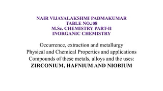 Occurrence, extraction and metallurgy
Physical and Chemical Properties and applications
Compounds of these metals, alloys and the uses:
ZIRCONIUM, HAFNIUM AND NIOBIUM
 