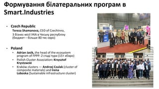Формування білатеральних програм в
Smart.Industries
• Czech Republic
Tereza Shamanova, CEO of CzechInno,
3 бізнес-місії УКА в Чеську республіку
(бюджет – більше 80 тис євро)
• Poland
• Adrian Jasik, the head of the ecosystem
program of FPPP: 2 стаді тури (15+ кЄвро)
• Poilish Cluster Association: Krzysztof
Krystowski
• Kraków clusters — Andrzej Czulak (cluster of
composite materials) and Irena
Loboska (Sustainable infrastructure cluster)
 