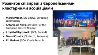 Розвиток співпраці з Європейськими
кластерними асоціаціями
• Marek Przeor, DG GROW, European
commission
• Antonio de Novo, president of the
European Cluster Alliance
• Krzysztof Krystowski (PCA, Poland)
• Daniel Cosnita (Clusterro, Romania)
• Jiri Herinek (NCA, Czech Republic)
 