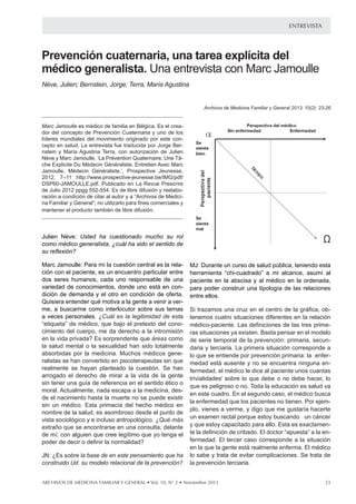 entrevista

Prevención cuaternaria, una tarea explícita del
médico generalista. Una entrevista con Marc Jamoulle
Nève, Julien; Bernstein, Jorge; Terra, María Agustina
Archivos de Medicina Familiar y General 2013; 10(2): 23-26

Marc Jamoulle es médico de familia en Bélgica. Es el creador del concepto de Prevención Cuaternaria y uno de los
líderes mundiales del movimiento originado por este concepto en salud. La entrevista fue traducida por Jorge Bernstein y María Agustina Terra, con autorización de Julien
Nève y Marc Jamoulle, ‘La Prévention Quaternaire, Une Tâche Explicite Du Médecin Généraliste. Entretien Avec Marc
Jamoulle, Médecin Généraliste.’, Prospective Jeunesse,
2012, 7–11 http://www.prospective-jeunesse.be/IMG/pdf/
DSP60-JAMOULLE.pdf. Publicado en La Revue Prescrire
de Julio 2012 ppgg 552-554. Es de libre difusión y reelaboración a condición de citar al autor y a “Archivos de Medicina Familiar y General”; no utilizarlo para fines comerciales y
mantener el producto también de libre difusión.

Julien Nève: Usted ha cuestionado mucho su rol
como médico generalista, ¿cuál ha sido el sentido de
su reflexión?
Marc Jamoulle: Para mí la cuestión central es la relación con el paciente, es un encuentro particular entre
dos seres humanos, cada uno responsable de una
variedad de conocimientos, donde uno está en condición de demanda y el otro en condición de oferta.
Quisiera entender qué motiva a la gente a venir a verme, a buscarme como interlocutor sobre sus temas
a veces personales. ¿Cuál es la legitimidad de esta
“etiqueta” de médico, que bajo el pretexto del conocimiento del cuerpo, me da derecho a la intromisión
en la vida privada? Es sorprendente que áreas como
la salud mental o la sexualidad han sido totalmente
absorbidas por la medicina. Muchos médicos generalistas se han convertido en psicoterapeutas sin que
realmente se hayan planteado la cuestión. Se han
arrogado el derecho de mirar a la vida de la gente
sin tener una guía de referencia en el sentido ético o
moral. Actualmente, nada escapa a la medicina, desde el nacimiento hasta la muerte no se puede existir
sin un médico. Esta primacía del hecho médico en
nombre de la salud, es asombroso desde el punto de
vista sociológico y e incluso antropológico. ¿Qué más
extraño que se encontrarse en una consulta, delante
de mí, con alguien que cree legítimo que yo tenga el
poder de decir o definir la normalidad?
JN: ¿Es sobre la base de en este pensamiento que ha
construido Ud. su modelo relacional de la prevención?

MJ: Durante un curso de salud pública, teniendo esta
herramienta la base de en este pensamiento que ha construidoal su modelo
JN: ¿Es sobre “chi-cuadrado” a mi alcance, asumí Ud.
paciente en la abscisa y al médico en la ordenada,
MJ:
de
teniendo
para Durantelaun curso y aluna tipología de laspara herramienta “chi-cuad
poder construir salud pública,ordenada, esta poder construir una tip
relaciones
paciente en abscisa
médico en la
entre ellos.
ellos.

Si trazamos una cruz en el centro de la gráfica, obtenemos cuatro situacio
médico-paciente. Las definiciones
Si trazamos una cruz en el de las tres primeras ysituacionesLa primera si
centro de la gráfica, ob- ya existen. B
serie temporal de la prevención: primaria, secundaria terciaria.
tenemos cuatro situaciones diferentes en está ausente y no se encu
se entiende por prevención primaria: la enfermedad la relación
médico le dice al paciente definiciones de las I sobre lo que
médico-paciente. Las unos cuantas trivialidadestres prime- debe o no de
o no. Toda la educación es salud va en este cuadro. En el segundo caso, el mé
ras situaciones tienen. Por ejemplo, vienes a verme, modelo me gusta
los pacientes no ya existen. Basta pensar en el y digo que
porque estoy buscando la prevención: primaria, secunde serie temporal de un cáncer y que estoy capacitado para ello. Esta es
cribado. El doctor "apuesta" a la enfermedad. El tercer caso corresponde a la
daria realmente enferma. El médico lo sabe ycorresponde complicacione
está y terciaria. La primera situación trata de evitar a
terciaria.
lo que se entiende por prevención primaria: la enfer-

medad está del cuarto caso? se encuentra ninguna enJN: ¿Qué hay ausente y no
fermedad, el médico le dice al paciente unos cuantas
MJ: Falta, en
trivialidadesI efecto, delo quecuartoEsta esesdebe la situación en la que lo
sobredefinir el debecaso, la situación del “enfermo imagina
o no decir hacer, lo
futuros dependientes
la medicina.
quecaso peligroso o no. Toda la educación es salud va este tipo de
el es de las somatizaciones. Los médicos tienden a fabricar
modelo cuadro. En el segundo caso, el médico busca
en este capitalista de producción donde está inscripto nuestro sistema de salud.
No es ningún secreto que los que producen medicamentos o tomógrafos no b
la enfermedad que los pacientessus productosPor ejemsino obtener un beneficio, incluso si no tienen. son muy buenos. En p
inflación, una sobreproducción constante para llenar el hacerte
plo, vienes a verme, y digo que me gustaría cuadro 4. Al optar por
cada dolor de cabeza, se refuerza la ansiedad que experimentan los pacien
un examen rectal porque estoy buscando un cáncer
y que estoy capacitado para ello. Esta es exactamente la definición de cribado. El doctor “apuesta” a la enfermedad. El tercer caso corresponde a la situación
en la que la gente está realmente enferma. El médico
lo sabe y trata de evitar complicaciones. Se trata de
la prevención terciaria.

Archivos de medicina familiar y general • Vol. 10, N° 2 • Noviembre 2013

23

 