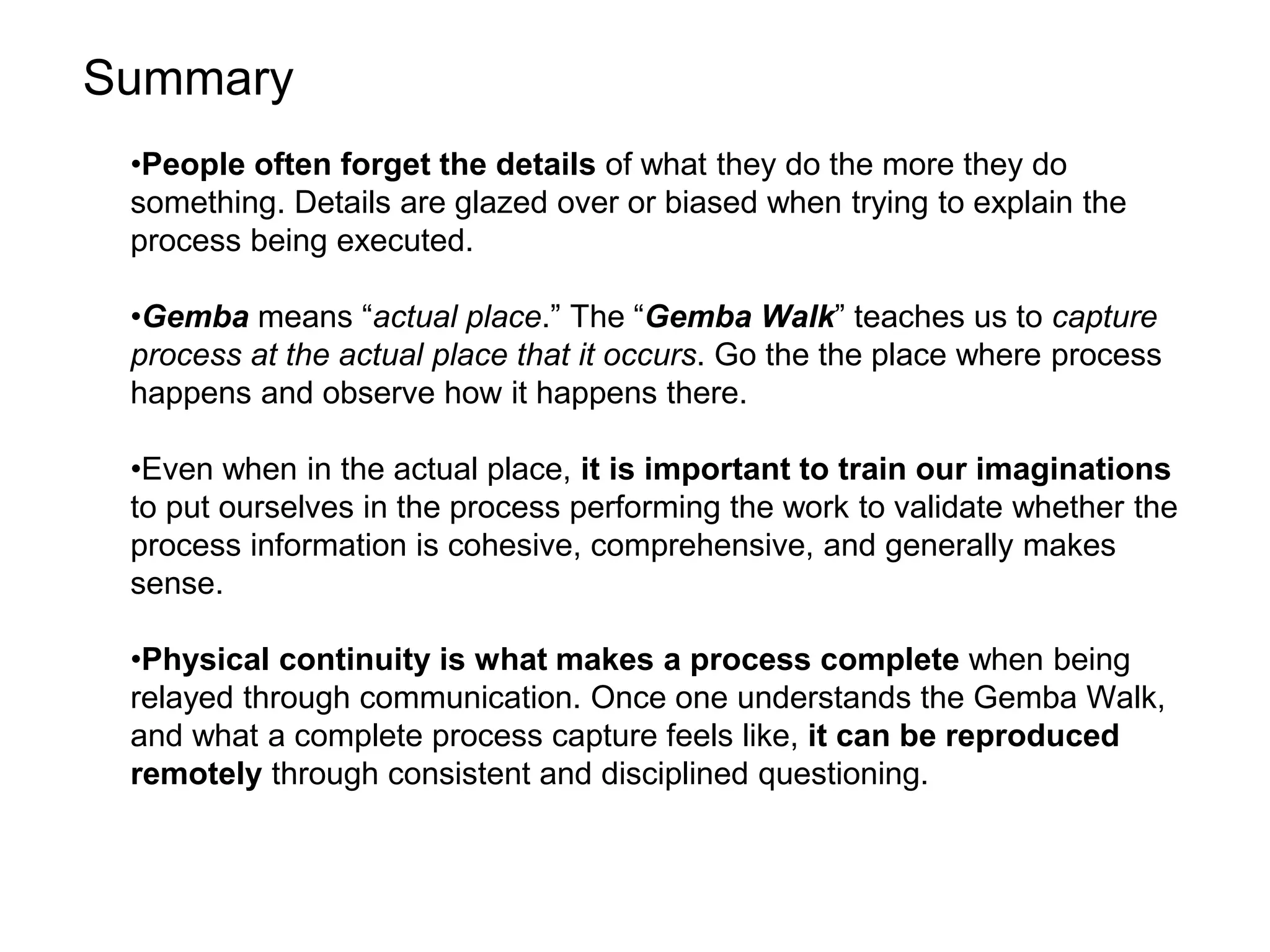 Summary
•People often forget the details of what they do the more they do
something. Details are glazed over or biased when trying to explain the
process being executed.
•Gemba means “actual place.” The “Gemba Walk” teaches us to capture
process at the actual place that it occurs. Go the the place where process
happens and observe how it happens there.
•Even when in the actual place, it is important to train our imaginations
to put ourselves in the process performing the work to validate whether the
process information is cohesive, comprehensive, and generally makes
sense.
•Physical continuity is what makes a process complete when being
relayed through communication. Once one understands the Gemba Walk,
and what a complete process capture feels like, it can be reproduced
remotely through consistent and disciplined questioning.
 