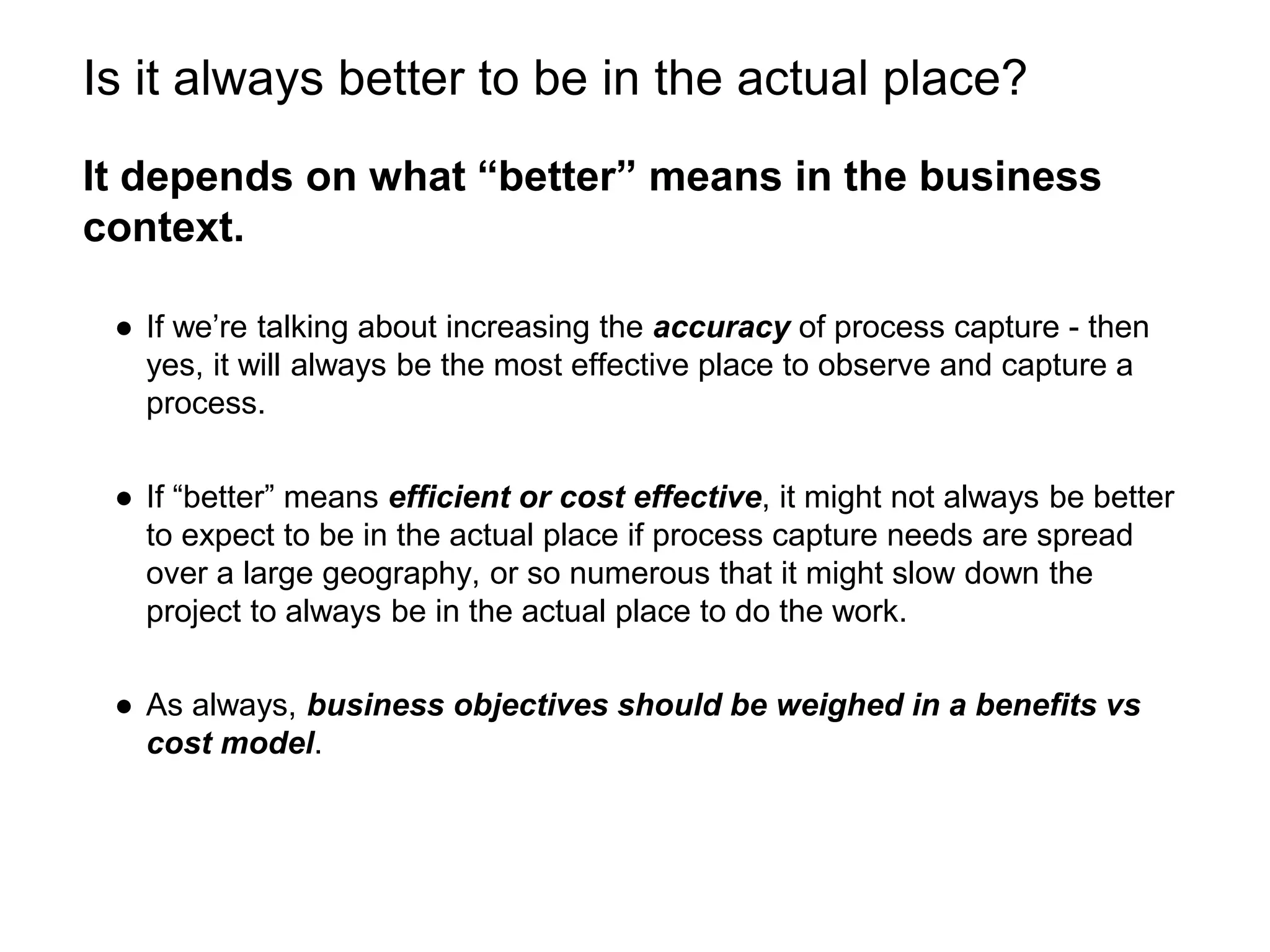 Is it always better to be in the actual place?
It depends on what “better” means in the business
context.
● If we’re talking about increasing the accuracy of process capture - then
yes, it will always be the most effective place to observe and capture a
process.
● If “better” means efficient or cost effective, it might not always be better
to expect to be in the actual place if process capture needs are spread
over a large geography, or so numerous that it might slow down the
project to always be in the actual place to do the work.
● As always, business objectives should be weighed in a benefits vs
cost model.
 