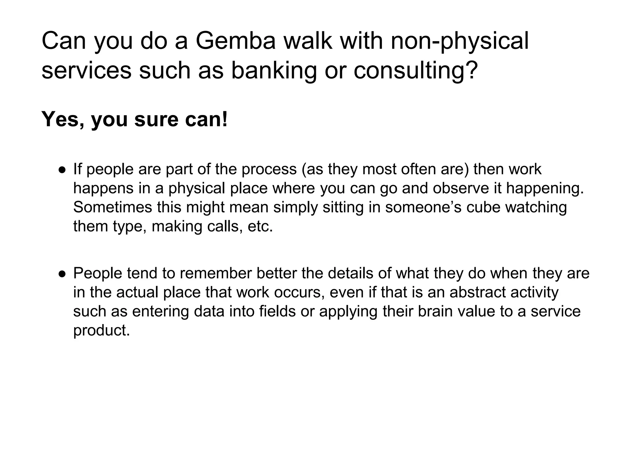 Can you do a Gemba walk with non-physical
services such as banking or consulting?
Yes, you sure can!
● If people are part of the process (as they most often are) then work
happens in a physical place where you can go and observe it happening.
Sometimes this might mean simply sitting in someone’s cube watching
them type, making calls, etc.
● People tend to remember better the details of what they do when they are
in the actual place that work occurs, even if that is an abstract activity
such as entering data into fields or applying their brain value to a service
product.
 
