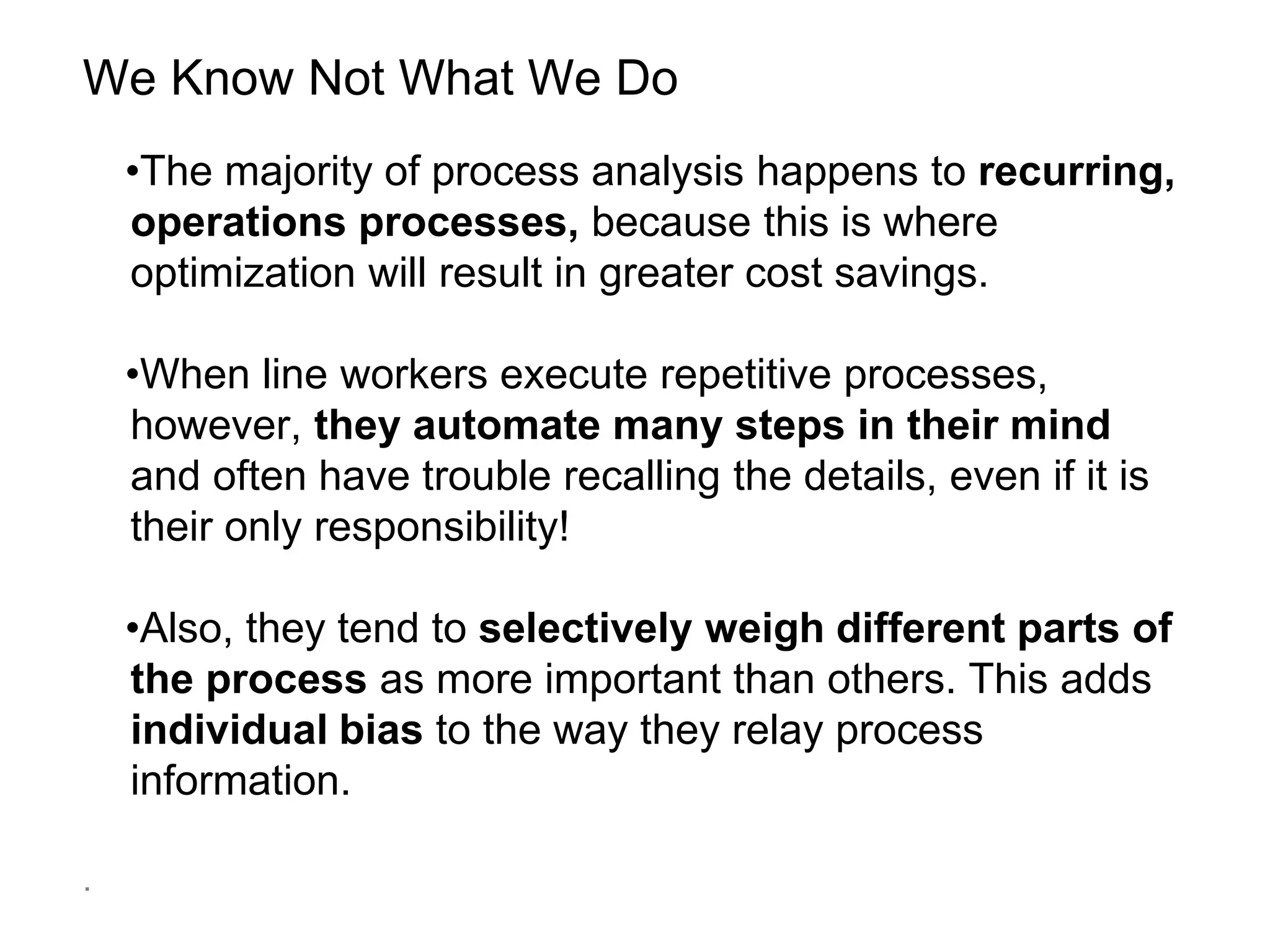 We Know Not What We Do
•The majority of process analysis happens to recurring,
operations processes, because this is where
optimization will result in greater cost savings.
•When line workers execute repetitive processes,
however, they automate many steps in their mind
and often have trouble recalling the details, even if it is
their only responsibility!
•Also, they tend to selectively weigh different parts of
the process as more important than others. This adds
individual bias to the way they relay process
information.
.
 