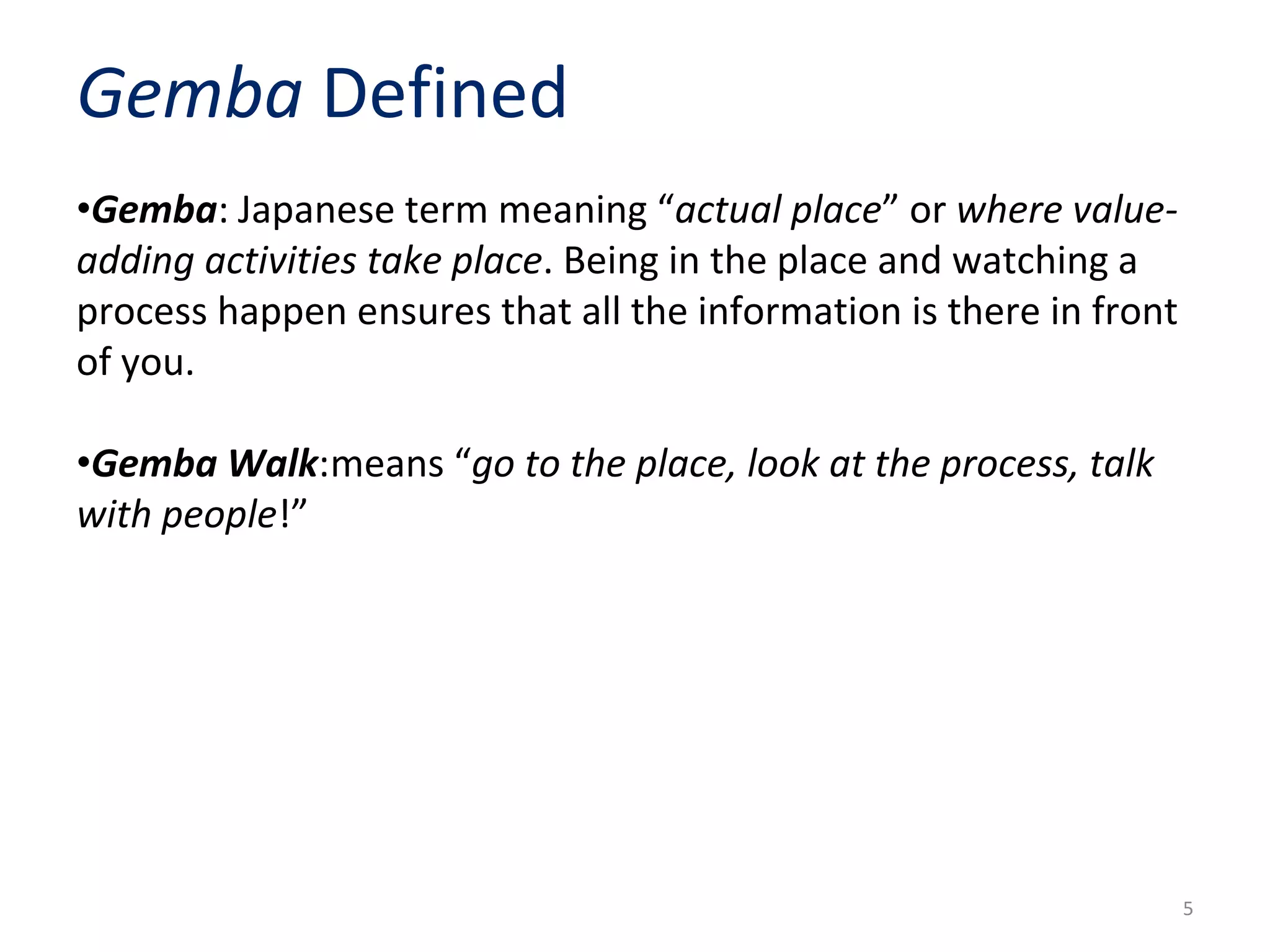 •Gemba: Japanese term meaning “actual place” or where value-
adding activities take place. Being in the place and watching a
process happen ensures that all the information is there in front
of you.
•Gemba Walk:means “go to the place, look at the process, talk
with people!”
Gemba Defined
5
 
