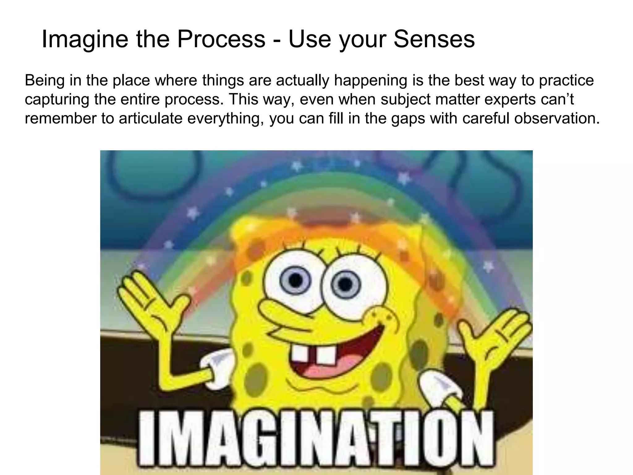Imagine the Process - Use your Senses
Being in the place where things are actually happening is the best way to practice
capturing the entire process. This way, even when subject matter experts can’t
remember to articulate everything, you can fill in the gaps with careful observation.
 