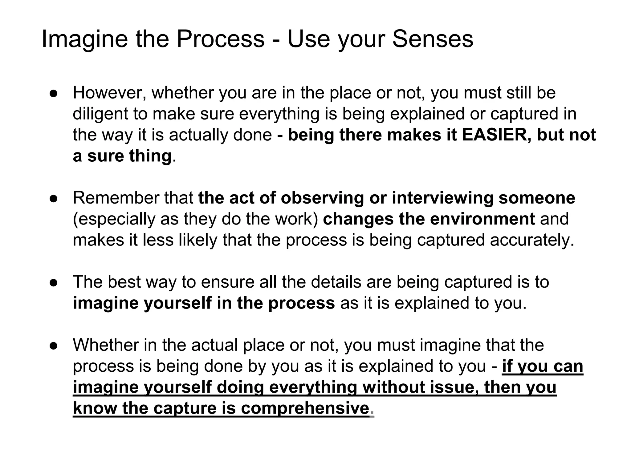 Imagine the Process - Use your Senses
● However, whether you are in the place or not, you must still be
diligent to make sure everything is being explained or captured in
the way it is actually done - being there makes it EASIER, but not
a sure thing.
● Remember that the act of observing or interviewing someone
(especially as they do the work) changes the environment and
makes it less likely that the process is being captured accurately.
● The best way to ensure all the details are being captured is to
imagine yourself in the process as it is explained to you.
● Whether in the actual place or not, you must imagine that the
process is being done by you as it is explained to you - if you can
imagine yourself doing everything without issue, then you
know the capture is comprehensive.
 
