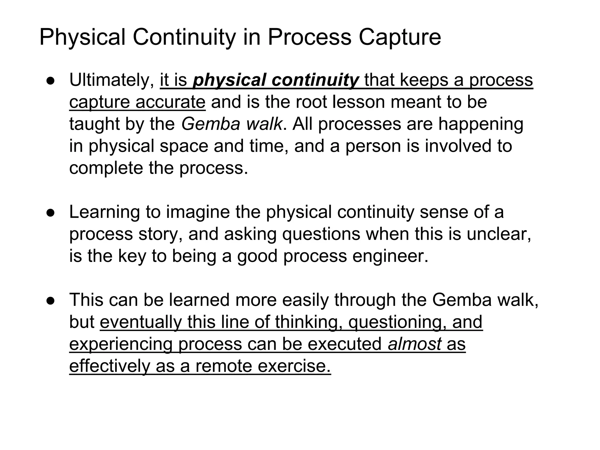 Physical Continuity in Process Capture
● Ultimately, it is physical continuity that keeps a process
capture accurate and is the root lesson meant to be
taught by the Gemba walk. All processes are happening
in physical space and time, and a person is involved to
complete the process.
● Learning to imagine the physical continuity sense of a
process story, and asking questions when this is unclear,
is the key to being a good process engineer.
● This can be learned more easily through the Gemba walk,
but eventually this line of thinking, questioning, and
experiencing process can be executed almost as
effectively as a remote exercise.
 