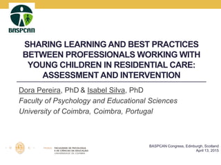 SHARING LEARNING AND BEST PRACTICES
BETWEEN PROFESSIONALS WORKING WITH
YOUNG CHILDREN IN RESIDENTIAL CARE:
ASSESSMENT AND INTERVENTION
Dora Pereira, PhD & Isabel Silva, PhD
Faculty of Psychology and Educational Sciences
University of Coimbra, Coimbra, Portugal
BASPCAN Congress, Edinburgh, Scotland
April 13, 2015
 