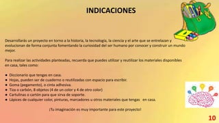 INDICACIONES
Desarrollarás un proyecto en torno a la historia, la tecnología, la ciencia y el arte que se entrelazan y
evolucionan de forma conjunta fomentando la curiosidad del ser humano por conocer y construir un mundo
mejor.
Para realizar las actividades planteadas, recuerda que puedes utilizar y reutilizar los materiales disponibles
en casa, tales como:
● Diccionario que tengas en casa.
● Hojas, pueden ser de cuaderno o reutilizadas con espacio para escribir.
● Goma (pegamento), o cinta adhesiva.
● Tiza o carbón, 8 objetos (4 de un color y 4 de otro color)
● Cartulinas o cartón para que sirva de soporte.
● Lápices de cualquier color, pinturas, marcadores u otros materiales que tengas en casa.
¡Tu imaginación es muy importante para este proyecto!
10
 