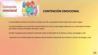 CONTENCIÒN EMOCIONAL
La necesidad de conocer el mundo es innata, por ello, necesitamos información para evitar riesgos.
Las oportunidades que nos brinda el desarrollo de la ciencia y tecnología evidencian un mundo lleno de datos
que están al acceso inmediato de todas y todos.
Escribe 3 aspectos que te llamen la atención sobre el desarrollo de la historia, ciencia, tecnología y arte.
Comenta con tu familia sobre los impactos que ha tenido el desarrollo de la historia, ciencia, tecnología y arte.
11
 
