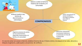 COMPROMISOS
Valorar y cuidar la memoria
histórica de mi familia y mi
comunidad.
Utilizar racionalmente los
avances cientíﬁcos y
tecnológicos existentes
para cuidar mi
entorno.
● Buscar ayuda si soy
víctima de
discriminación o
estereotipos.
Organizar procesos de cambio
con los conocimientos
adquiridos involucrando a mi
familia y mi comunidad.
Relacionar críticamente
los procesos históricos y
su evolución en miras de
mi desarrollo
integral.
En caso de contar con acceso a Internet, establece horarios de uso. Si fueres víctima de ataques en las redes, denuncia y
bloquea al agresor/a, y pide ayuda a una persona de conﬁanza.
12
 