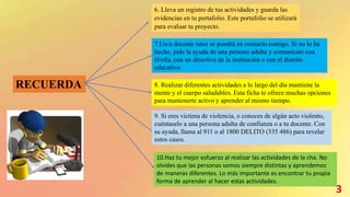 RECUERDA
6. Lleva un registro de tus actividades y guarda las
evidencias en tu portafolio. Este portafolio se utilizará
para evaluar tu proyecto.
7.Un/a docente tutor se pondrá en contacto contigo. Si no lo ha
hecho, pide la ayuda de una persona adulta y comunícate con
él/ella, con un directivo de la institución o con el distrito
educativo.
8. Realizar diferentes actividades a lo largo del día mantiene la
mente y el cuerpo saludables. Esta ficha te ofrece muchas opciones
para mantenerte activo y aprender al mismo tiempo.
9. Si eres víctima de violencia, o conoces de algún acto violento,
cuéntaselo a una persona adulta de confianza o a tu docente. Con
su ayuda, llama al 911 o al 1800 DELITO (335 486) para revelar
estos casos.
10.Haz tu mejor esfuerzo al realizar las actividades de la cha. No
olvides que las personas somos siempre distintas y aprendemos
de maneras diferentes. Lo más importante es encontrar tu propia
forma de aprender al hacer estas actividades.
3
 