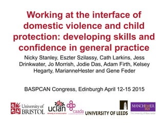 Nicky Stanley, Eszter Szilassy, Cath Larkins, Jess
Drinkwater, Jo Morrish, Jodie Das, Adam Firth, Kelsey
Hegarty, MarianneHester and Gene Feder
BASPCAN Congress, Edinburgh April 12-15 2015
Working at the interface of
domestic violence and child
protection: developing skills and
confidence in general practice
Dr Eszter Szilassy
 