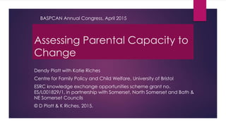 Assessing Parental Capacity to
Change
Dendy Platt with Katie Riches
Centre for Family Policy and Child Welfare, University of Bristol
ESRC knowledge exchange opportunities scheme grant no.
ES/L001829/1, in partnership with Somerset, North Somerset and Bath &
NE Somerset Councils
© D Platt & K Riches, 2015.
BASPCAN Annual Congress, April 2015
 