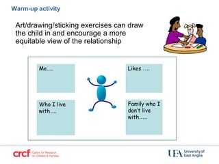 Warm-up activity
Art/drawing/sticking exercises can draw
the child in and encourage a more
equitable view of the relationship
Who I live
with…..
Family who I
don’t live
with…..
Likes…..Me…..
 