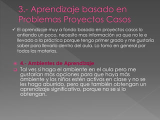  4.- Ambientes de Aprendizaje
Tal ves si haga el ambiente en el aula pero me
gustarían mas opciones para que haya más
ambiente y los niños estén activos en clase y no se
les haga aburrido, pero que también obtengan un
aprendizaje significativo, porque no se si lo
obtengan.
El aprendizaje muy a fondo basado en proyectos casos lo
entiendo un poco, necesito mas información ya que no le e
llevado a la práctica porque tengo primer grado y me gustaría
saber para llevarlo dentro del aula. Lo tomo en general por
todas las materias.