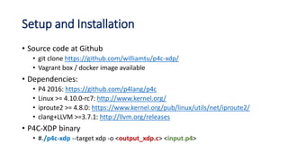 Setup and Installation
• Source code at Github
• git clone https://github.com/williamtu/p4c-xdp/
• Vagrant box / docker image available
• Dependencies:
• P4 2016: https://github.com/p4lang/p4c
• Linux >= 4.10.0-rc7: http://www.kernel.org/
• iproute2 >= 4.8.0: https://www.kernel.org/pub/linux/utils/net/iproute2/
• clang+LLVM >=3.7.1: http://llvm.org/releases
• P4C-XDP binary
• #./p4c-xdp --target xdp -o <output_xdp.c> <input.p4>
 