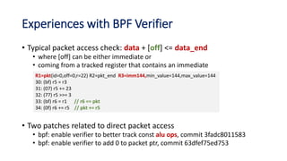 Experiences with BPF Verifier
• Typical packet access check: data + [off] <= data_end
• where [off] can be either immediate or
• coming from a tracked register that contains an immediate
• Two patches related to direct packet access
• bpf: enable verifier to better track const alu ops, commit 3fadc8011583
• bpf: enable verifier to add 0 to packet ptr, commit 63dfef75ed753
R1=pkt(id=0,off=0,r=22) R2=pkt_end R3=imm144,min_value=144,max_value=144
30: (bf) r5 = r3
31: (07) r5 += 23
32: (77) r5 >>= 3
33: (bf) r6 = r1 // r6 == pkt
34: (0f) r6 += r5 // pkt += r5
 