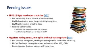 Pending Issues
• BPF 512 Byte maximum stack size [#22]
• Not necessarily due to the size of local variables
• LLVM allocates too many things into 8 byte registers
• LLVM spills registers onto the stack
• Possible workarounds:
• Bump up the maximum stack size in kernel
• Enable more efficient use of stack in LLVM
• Registers having const_imm spills without tracking state [#34]
• BPF only has 10 registers, LLVM spills the register to stack when necessary
• BPF verifier keeps the register states and restore after BPF_LOAD
• Current version does not support spill const_imm
 