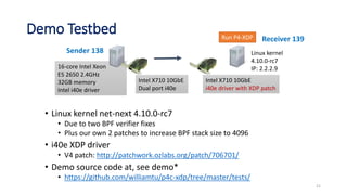 Demo Testbed
• Linux kernel net-next 4.10.0-rc7
• Due to two BPF verifier fixes
• Plus our own 2 patches to increase BPF stack size to 4096
• i40e XDP driver
• V4 patch: http://patchwork.ozlabs.org/patch/706701/
• Demo source code at, see demo*
• https://github.com/williamtu/p4c-xdp/tree/master/tests/
16-core Intel Xeon
E5 2650 2.4GHz
32GB memory
Intel i40e driver
Intel X710 10GbE
Dual port i40e
21
Sender 138
Intel X710 10GbE
i40e driver with XDP patch
Linux kernel
4.10.0-rc7
IP: 2.2.2.9
Run P4-XDP Receiver 139
 