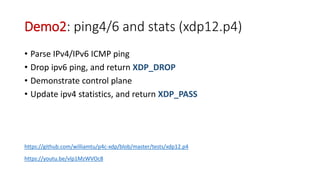 Demo2: ping4/6 and stats (xdp12.p4)
• Parse IPv4/IPv6 ICMP ping
• Drop ipv6 ping, and return XDP_DROP
• Demonstrate control plane
• Update ipv4 statistics, and return XDP_PASS
https://youtu.be/vlp1MzWVOc8
https://github.com/williamtu/p4c-xdp/blob/master/tests/xdp12.p4
 