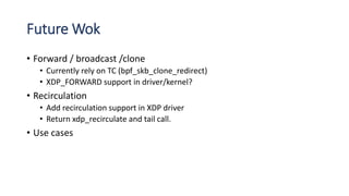 Future Wok
• Forward / broadcast /clone
• Currently rely on TC (bpf_skb_clone_redirect)
• XDP_FORWARD support in driver/kernel?
• Recirculation
• Add recirculation support in XDP driver
• Return xdp_recirculate and tail call.
• Use cases
 
