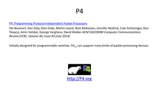 P4
P4: Programming Protocol-Independent Packet Processors
Pat Bosshart, Dan Daly, Glen Gibb, Martin Izzard, Nick McKeown, Jennifer Rexford, Cole Schlesinger, Dan
Talayco, Amin Vahdat, George Varghese, David Walker ACM SIGCOMM Computer Communications
Review (CCR). Volume 44, Issue #3 (July 2014)
Initially designed for programmable switches. P416 can support many kinds of packet processing devices.
http://P4.org
 