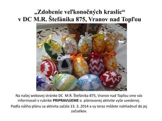 „Zdobenie veľkonočných kraslíc“
v DC M.R. Štefánika 875, Vranov nad Topľou
Na našej webovej stránke DC M.R. Štefánika 875, Vranov nad Topľou sme vás
informovali v rubrike PRIPRAVUJEME o plánovanej aktivite vyše uvedenej.
Podľa nášho plánu sa aktivita začala 13. 3. 2014 a vy teraz môžete nahliadnuť do jej
začiatkov.
 