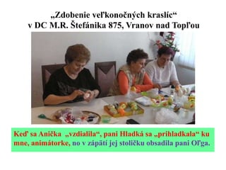 „Zdobenie veľkonočných kraslíc“
v DC M.R. Štefánika 875, Vranov nad Topľou
Keď sa Anička „vzdialila“, pani Hladká sa „prihladkala“ ku
mne, animátorke, no v zápätí jej stoličku obsadila pani Oľga.
 