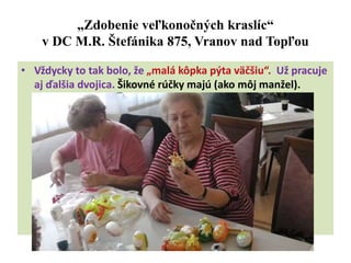 „Zdobenie veľkonočných kraslíc“
v DC M.R. Štefánika 875, Vranov nad Topľou
• Vždycky to tak bolo, že „malá kôpka pýta väčšiu“. Už pracuje
aj ďalšia dvojica. Šikovné rúčky majú (ako môj manžel).
 