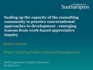 Scaling up the capacity of the consulting
community to practice conversational
approaches to development - emerging
lessons from work-based appreciative
inquiry

Stefan Cantore

Senior Teaching Fellow, School of Management

World Appreciative Inquiry Conference
28 April 2012
 