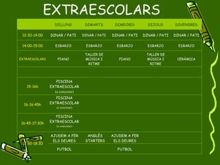 EXTRAESCOLARS DILLUNS DIMARTS DIMECRES DIJOUS DIVENDRES 12:30-14:00 DINAR / PATI DINAR / PATI DINAR / PATI DINAR / PATI DINAR / PATI 14:00-15:00 ESBARJO ESBARJO ESBARJO ESBARJO ESBARJO EXTRAESCOLARS PIANO TALLER DE MÚSICA I RITME PIANO TALLER DE MÚSICA I RITME CERÀMICA 15-16h PISCINA EXTRAESCOLAR (a concretar) 16-16:45h PISCINA EXTRAESCOLAR (a concretar) 16:45-17:30h PISCINA EXTRAESCOLAR (a concretar) 17:30-18:30 AJUDEM A FER ELS DEURES ANGLÈS STARTERS AJUDEM A FER ELS DEURES FUTBOL FUTBOL 
