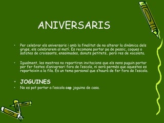 ANIVERSARIS Per celebrar els aniversaris i amb la finalitat de no alterar la dinàmica dels grups, els celebrarem al matí. Es recomana portar pa de pessic, coques o safates de croissants, ensaïmades, donuts petitets.. però res de xocolata. Igualment, les mestres no repartiran invitacions que els nens puguin portar per fer festes d’aniversari fora de l’escola, ni serà permès que aquestes es reparteixin a la fila. És un tema personal que s’haurà de fer fora de l’escola. JOGUINES No es pot portar a l’escola  cap  joguina de casa.  