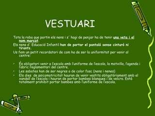 VESTUARI Tota la roba que portin els nens i s' hagi de penjar ha de tenir  una veta i el nom marcat . Els nens d' Educació Infantil  han de portar el pantaló sense cinturó ni tirants. Us fem un petit recordatori de com ha de ser la uniformitat per venir al centre: És obligatori venir a l’escola amb l’uniforme de l’escola, la motxilla, l’agenda i l’abric reglamentari del centre. Les sabates han de ser negres o de color fosc (nens i nenes) Els dies  de psicomotricitat hauran de venir vestits obligatòriament amb el xandall de l’escola i hauran de portar bambes blanques i de velcro. Està totalment prohibit portar bambes amb l’uniforme de l’escola. 
