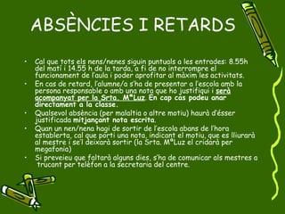 ABSÈNCIES I RETARDS Cal que tots els nens/nenes siguin puntuals a les entrades: 8.55h  del matí i 14.55 h de la tarda, a fi de no interrompre el funcionament de l’aula i poder aprofitar al màxim les activitats. En cas de retard, l’alumne/a s’ha de presentar a l’escola amb la persona responsable o amb una nota que ho justifiqui i  serà acompanyat per la Srta. MªLuz .  En cap cas podeu anar directament a la classe. Qualsevol absència (per malaltia o altre motiu) haurà d’ésser justificada  mitjançant nota escrita .  Quan un nen/nena hagi de sortir de l’escola abans de l’hora establerta, cal que porti una nota, indicant el motiu, que es lliurarà al mestre i se’l deixarà sortir (la Srta. MªLuz el cridarà per megafonia) Si preveieu que faltarà alguns dies, s’ha de comunicar als mestres a  trucant per telèfon a la secretaria del centre. 