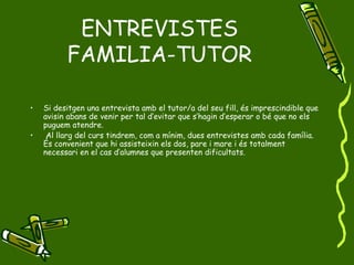 ENTREVISTES FAMILIA-TUTOR Si desitgen una entrevista amb el tutor/a del seu fill, és imprescindible que avisin abans de venir per tal d’evitar que s’hagin d’esperar o bé que no els puguem atendre.  Al llarg del curs tindrem, com a mínim, dues entrevistes amb cada família. És convenient que hi assisteixin els dos, pare i mare i és totalment necessari en el cas d’alumnes que presenten dificultats. 