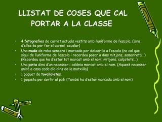 LLISTAT DE COSES QUE CAL PORTAR A LA CLASSE   4  fotografies  de carnet actuals vestits amb l’uniforme de l’escola. (Una d’elles és per fer el carnet escolar) Una  muda  de roba sencera i marcada per deixar-la a l’escola (no cal que sigui de l’uniforme de l’escola i recordeu posar a dins mitjons, samarreta...) (Recordeu que ha d’estar tot marcat amb el nom: mitjons, calçotets...) Una  pinta  dins d’un necesser i colònia marcat amb el nom. (Aquest necesser anirà a casa cada dia dins de la motxilla) 1 paquet de  tovalloletes . 1 jaqueta per sortir al pati (També ha d’estar marcada amb el nom) 