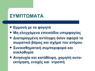 ΣΥΜΠΤΩΜΑΤΑ Εμμονή με το φαγητό  Μη ελεγχόμενα επεισόδια υπερφαγίας Διαταραγμένη αντίληψη όσον αφορά το σωματικό βάρος και σχήμα του ατόμου Συναισθηματική συμπεριφορά και κυκλοθυμία Ανησυχία και κατάθλιψη, χαμηλή αυτο-εκτίμηση, ενοχές και  ντροπή  