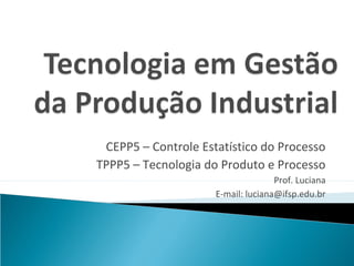 CEPP5 – Controle Estatístico do Processo
TPPP5 – Tecnologia do Produto e Processo
                                    Prof. Luciana
                     E-mail: luciana@ifsp.edu.br
 
