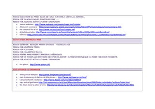 PODEM JUGAR AMB ELS PARES AL JOC DE L’OCA, AL PARXÍS, A CARTES, AL DÒMINO…
PODEM FER TRENCACLOSQUES, CONSTRUCCIONS, …….
PODEM FER AQUESTES ACTIVITATS AMB L’ORDINADOR:
Sumar ambdaus: http://www.vedoque.com/juegos/juego.php?j=dados
JClicAnem a comprar : http://www2.vedruna-angels.org/vangels/antiga/Clicsinf/P5/matematiques/anemacomprar.htm
Per comptar fins a 10: http://www.socpetit.cat/jocs/compta.swf
Activitatsvariades: http://www.ramonlaporta.es/jocsonline/viajando%20con%20las%20mates/barco2.swf
Dòmino: http://www.educarm.es/templates/portal/images/ficheros/alumnos/1/secciones/1/contenidos/733/dominoes.swf
ACTIVITATS DE MOTRICITAT FINA
PODEM ESTRIPAR I RETALLAR PAPERS DIVERSOS I FER UN COLLAGE
PODEM FER BOLETES DE PAPER.
PODEM FER PLASTILINA.
PODEM FER COLLARETS DE PASTA.
PODEM PÌNTAR AMB DIFERENTS MATERIALS I TÈCNIQUES.
PODEM FER UN INVENT AMB CARTRONS DE PAPER DEL WATER I ALTRES MATERIALS QUE ELS PARES ENS DEIXIN FER SERVIR.
PODEM FER AQUESTES ACTIVITATS AMB L’ORDINADOR:
Per pintar : http://www.pintar.cat/
JOCS DIVERSOS A L’ORDINADOR
Moltsjocs de tottipus: http://www.ferryhalim.com/orisinal/
Jocs de números, de lletres, de diferències… http://www.petitaxarxa.cat/jocs/
Cançonsinfantils catalanes: http://www.deezer.com/en/album/233414
Juga amb el gatFíodor:http://ntic.educacion.es/w3//eos/MaterialesEducativos/mem2008/fiodor/actividades/archivos/index.html
No deixis tocar la pilota a terra. http://www.educa.jcyl.es/educacyl/cm/gallery/Recursos%20Infinity/juegos/arcade/futbol/futbol.html
 