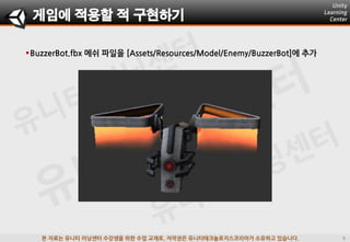 본 자료는 유니티 러닝센터 수강생을 위한 수업 교재로, 저작권은 유니티테크놀로지스코리아가 소유하고 있습니다.
게임에 적용할 적 구현하기
BuzzerBot.fbx 메쉬 파일을 [Assets/Resources/Model/Enemy/BuzzerBot]에 추가
 