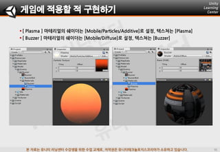 본 자료는 유니티 러닝센터 수강생을 위한 수업 교재로, 저작권은 유니티테크놀로지스코리아가 소유하고 있습니다.
 [ Plasma ] 마테리얼의 쉐이더는 [Mobile/Particles/Additive]로 설정, 텍스쳐는 [Plasma]
 [ Buzzer ] 마테리얼의 쉐이더는 [Mobile/Diffuse]로 설정, 텍스쳐는 [Buzzer]
게임에 적용할 적 구현하기
 