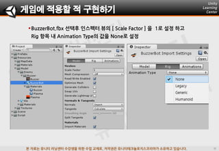 본 자료는 유니티 러닝센터 수강생을 위한 수업 교재로, 저작권은 유니티테크놀로지스코리아가 소유하고 있습니다.
BuzzerBot.fbx 선택후 인스펙터 뷰의 [ Scale Factor ] 을 1로 설정 하고
Rig 항목 내 Animation Type의 값을 None로 설정
게임에 적용할 적 구현하기
 