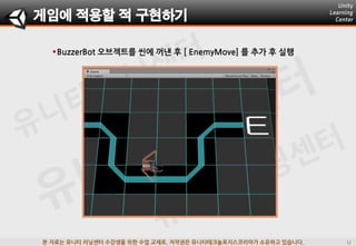 본 자료는 유니티 러닝센터 수강생을 위한 수업 교재로, 저작권은 유니티테크놀로지스코리아가 소유하고 있습니다.
게임에 적용할 적 구현하기
BuzzerBot 오브젝트를 씬에 꺼낸 후 [ EnemyMove] 를 추가 후 실행
 