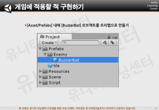 본 자료는 유니티 러닝센터 수강생을 위한 수업 교재로, 저작권은 유니티테크놀로지스코리아가 소유하고 있습니다.
[Asset/Prefabs] 내에 [BuzzerBot] 오브젝트를 프리팹으로 맊들기
게임에 적용할 적 구현하기
 