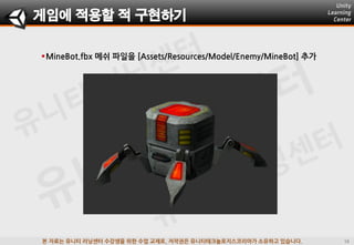 본 자료는 유니티 러닝센터 수강생을 위한 수업 교재로, 저작권은 유니티테크놀로지스코리아가 소유하고 있습니다.
게임에 적용할 적 구현하기
MineBot.fbx 메쉬 파일을 [Assets/Resources/Model/Enemy/MineBot] 추가
 