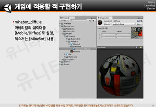 본 자료는 유니티 러닝센터 수강생을 위한 수업 교재로, 저작권은 유니티테크놀로지스코리아가 소유하고 있습니다.
minebot_diffuse
마테리얼의 쉐이더를
[Mobile/Diffuse]로 설정,
텍스쳐는 [MineBot] 사용
게임에 적용할 적 구현하기
 